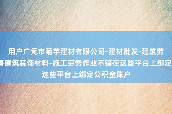 用户广元市菊芋建材有限公司-建材批发-建筑劳务分包-销售建筑装饰材料-施工劳务作业不错在这些平台上绑定公积金账户