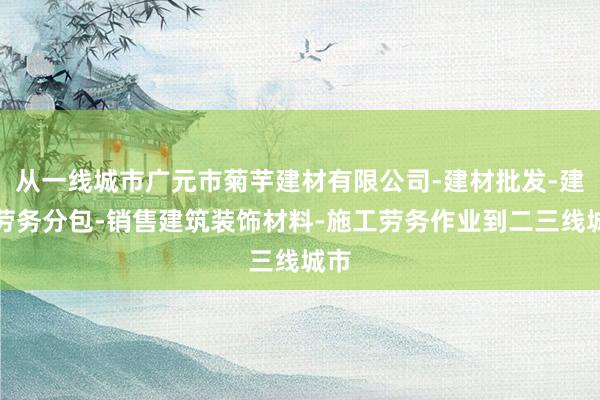 从一线城市广元市菊芋建材有限公司-建材批发-建筑劳务分包-销售建筑装饰材料-施工劳务作业到二三线城市