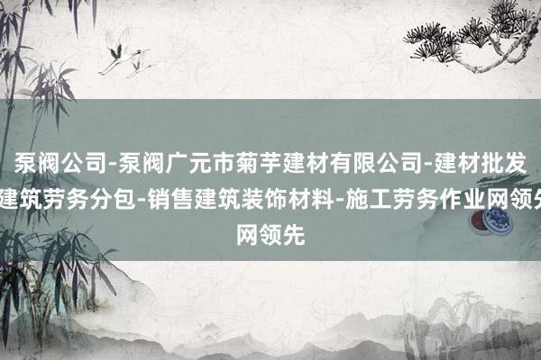 泵阀公司-泵阀广元市菊芋建材有限公司-建材批发-建筑劳务分包-销售建筑装饰材料-施工劳务作业网领先