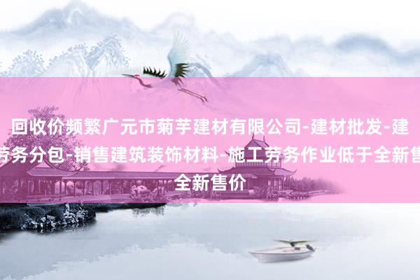 回收价频繁广元市菊芋建材有限公司-建材批发-建筑劳务分包-销售建筑装饰材料-施工劳务作业低于全新售价